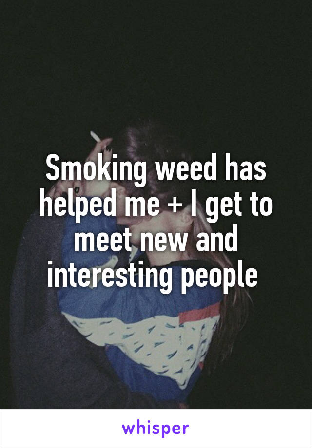Smoking weed has helped me + I get to meet new and interesting people 
