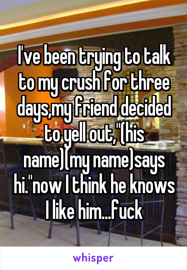 I've been trying to talk to my crush for three days,my friend decided to yell out,"(his name)(my name)says hi."now I think he knows I like him...fuck