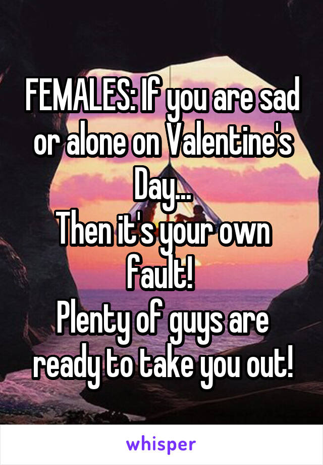 FEMALES: If you are sad or alone on Valentine's Day...
Then it's your own fault! 
Plenty of guys are ready to take you out!
