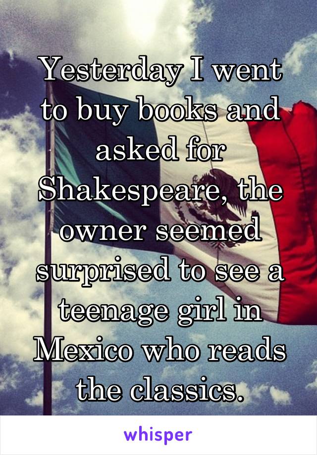 Yesterday I went to buy books and asked for Shakespeare, the owner seemed surprised to see a teenage girl in Mexico who reads the classics.