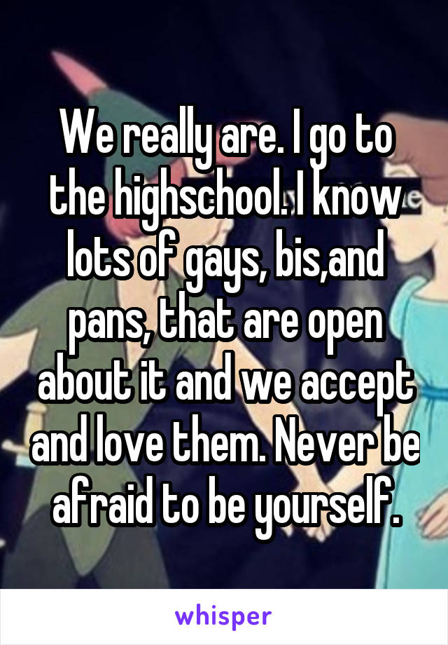 We really are. I go to the highschool. I know lots of gays, bis,and pans, that are open about it and we accept and love them. Never be afraid to be yourself.