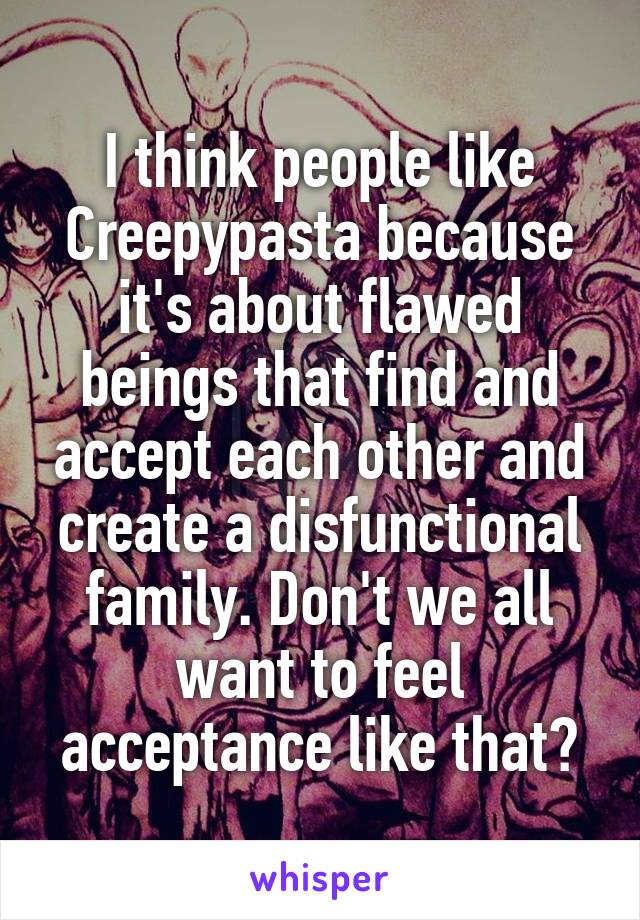 I think people like Creepypasta because it's about flawed beings that find and accept each other and create a disfunctional family. Don't we all want to feel acceptance like that?