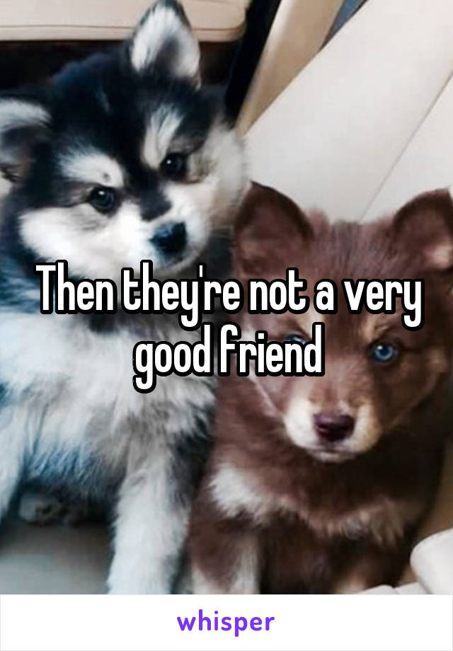 Then they're not a very good friend