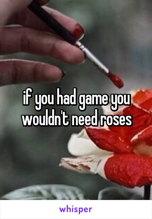 if you had game you wouldn't need roses