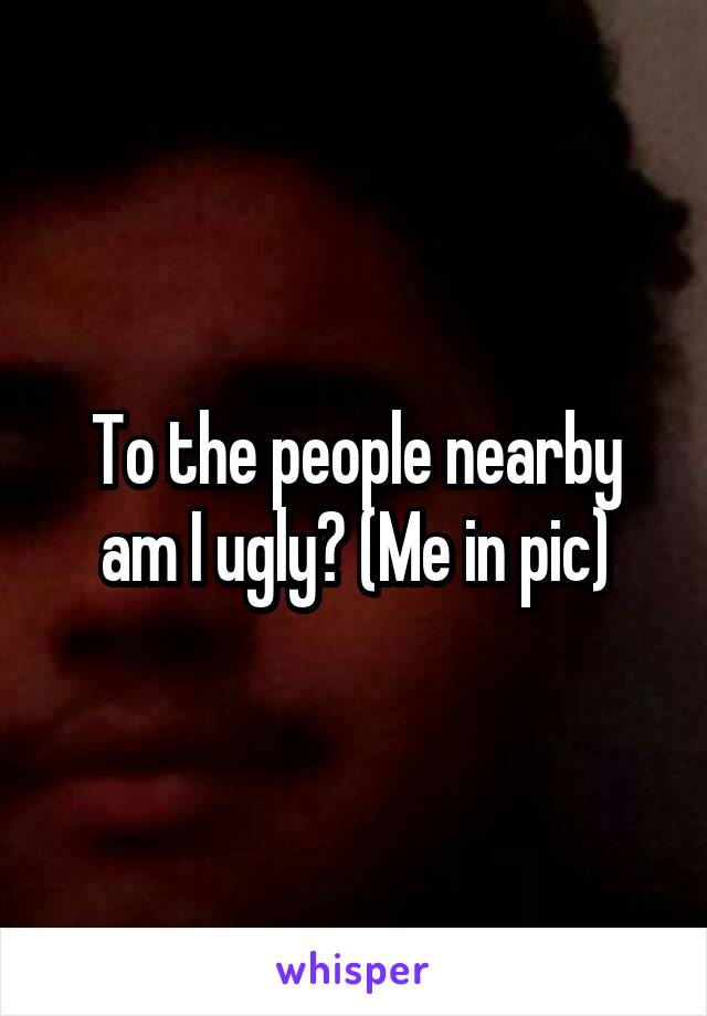 To the people nearby am I ugly? (Me in pic)