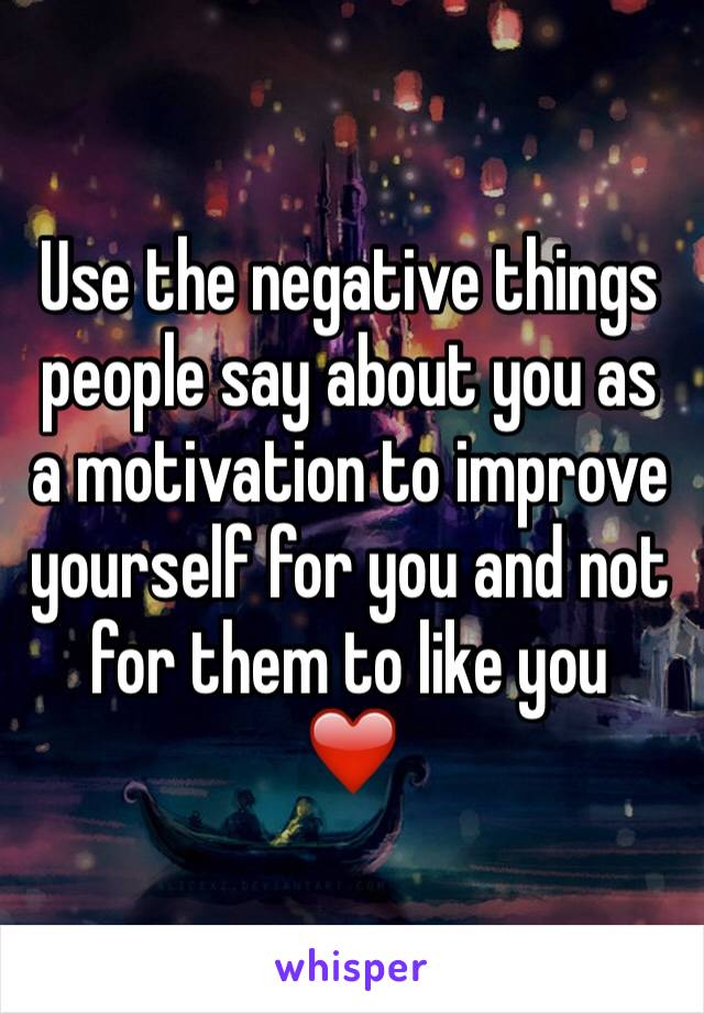 Use the negative things people say about you as a motivation to improve yourself for you and not for them to like you 
❤️