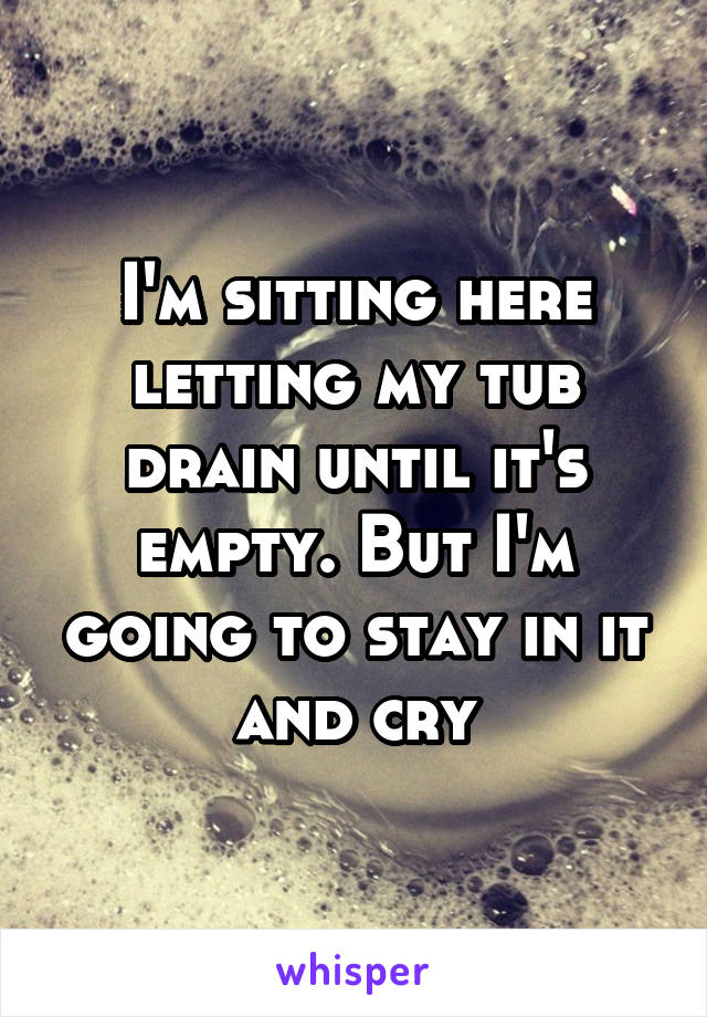 I'm sitting here letting my tub drain until it's empty. But I'm going to stay in it and cry