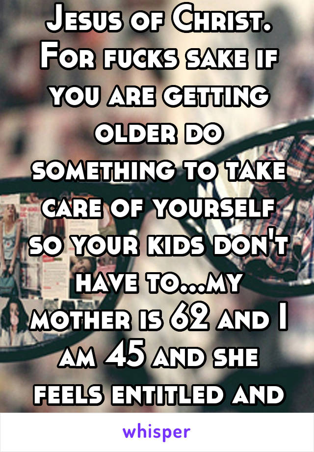 Jesus of Christ. For fucks sake if you are getting older do something to take care of yourself so your kids don't have to...my mother is 62 and I am 45 and she feels entitled and doesn't have shit