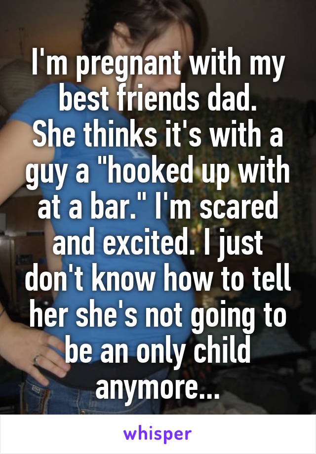 I'm pregnant with my best friends dad.
She thinks it's with a guy a "hooked up with at a bar." I'm scared and excited. I just don't know how to tell her she's not going to be an only child anymore...