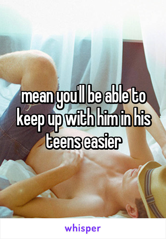 mean you'll be able to keep up with him in his teens easier