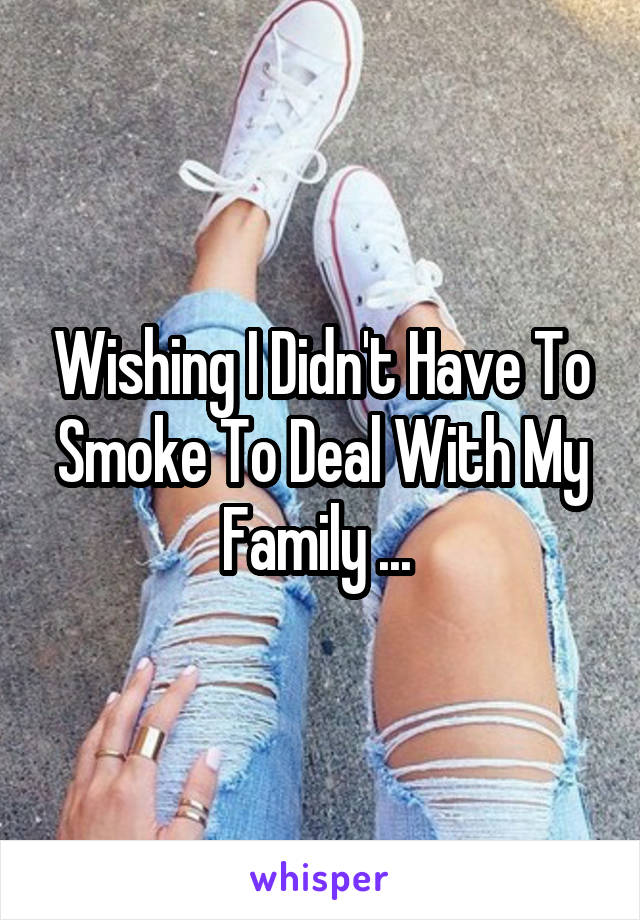 Wishing I Didn't Have To Smoke To Deal With My Family ... 