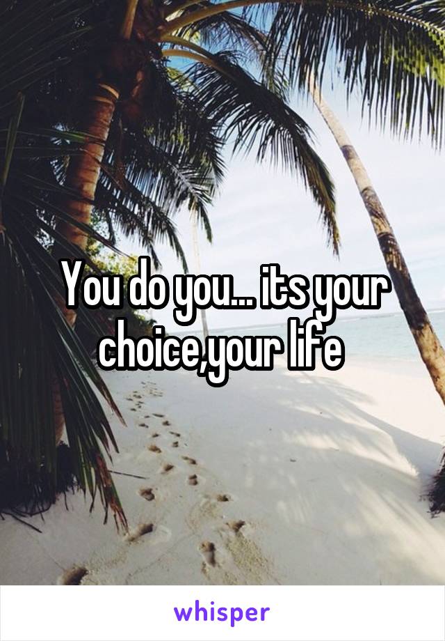 You do you... its your choice,your life 