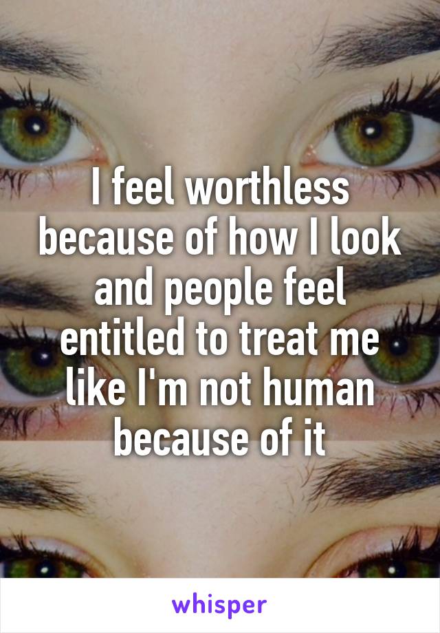 I feel worthless because of how I look
and people feel entitled to treat me like I'm not human because of it