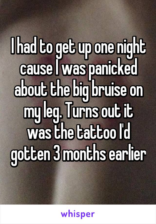 I had to get up one night cause I was panicked about the big bruise on my leg. Turns out it was the tattoo I'd gotten 3 months earlier 