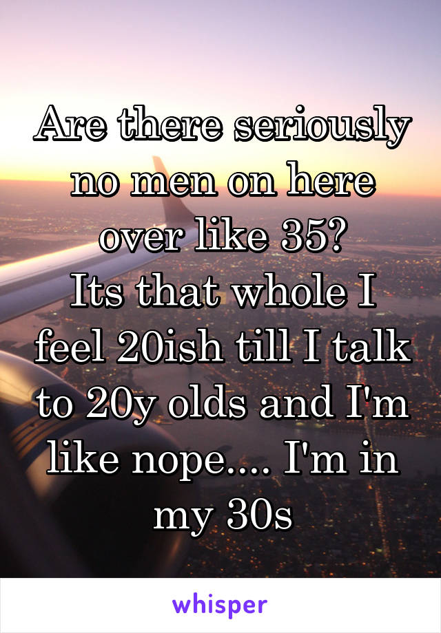 Are there seriously no men on here over like 35?
Its that whole I feel 20ish till I talk to 20y olds and I'm like nope.... I'm in my 30s