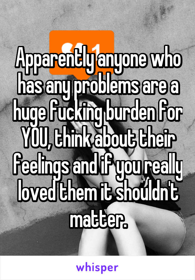 Apparently anyone who has any problems are a huge fucking burden for YOU, think about their feelings and if you really loved them it shouldn't matter.