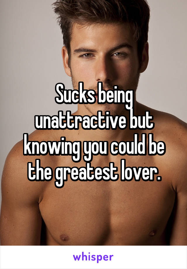 Sucks being unattractive but knowing you could be the greatest lover.