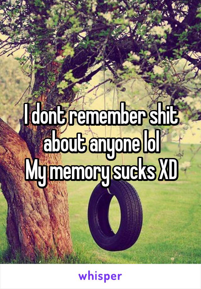 I dont remember shit about anyone lol
My memory sucks XD