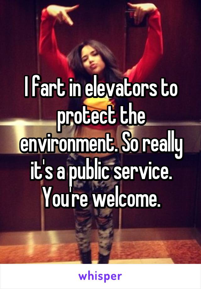 I fart in elevators to protect the environment. So really it's a public service. You're welcome.