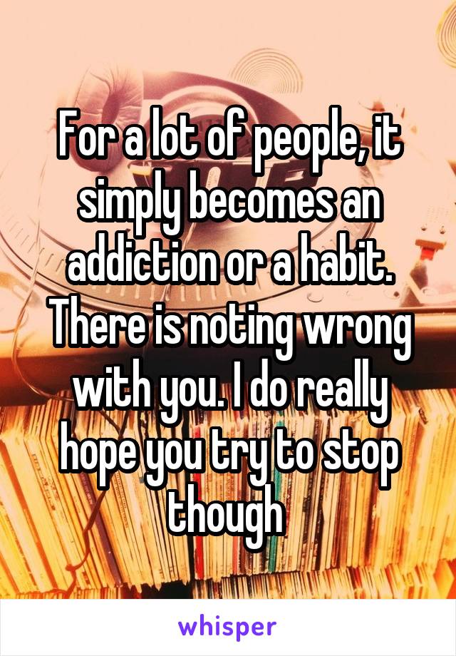 For a lot of people, it simply becomes an addiction or a habit. There is noting wrong with you. I do really hope you try to stop though 