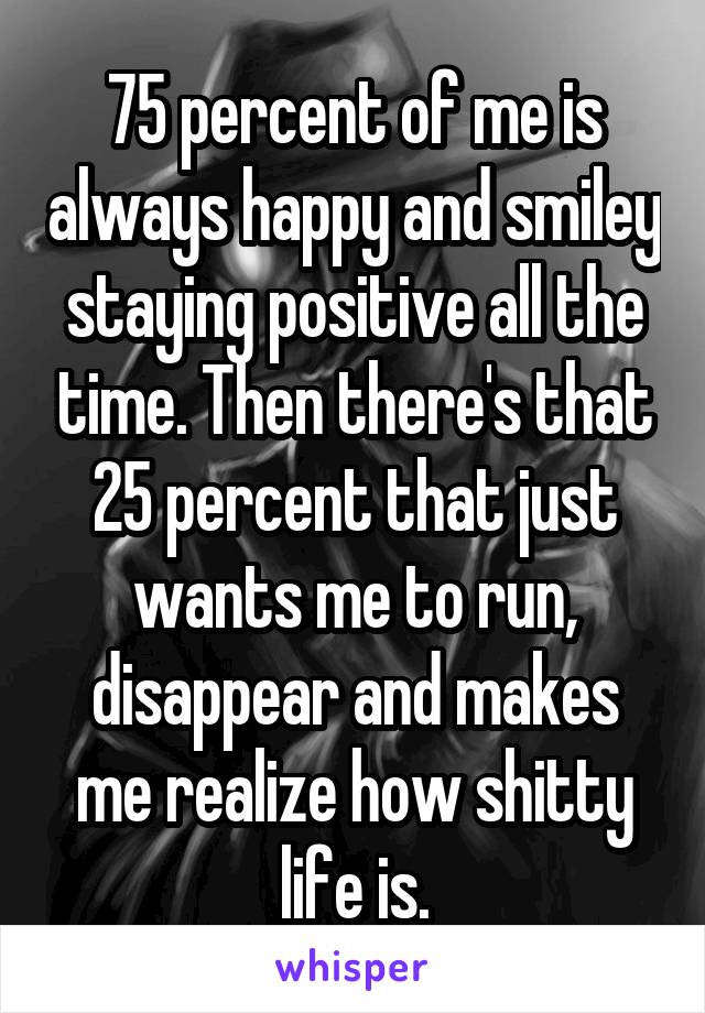 75 percent of me is always happy and smiley staying positive all the time. Then there's that 25 percent that just wants me to run, disappear and makes me realize how shitty life is.
