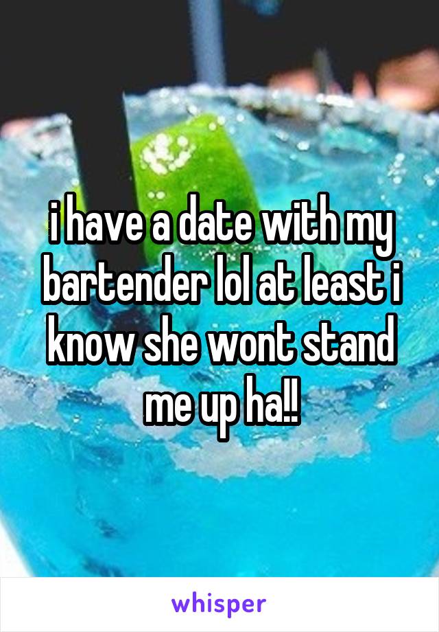 i have a date with my bartender lol at least i know she wont stand me up ha!!