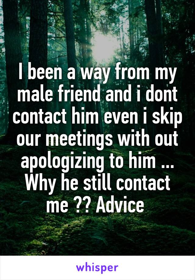 I been a way from my male friend and i dont contact him even i skip our meetings with out apologizing to him ... Why he still contact me ?? Advice 
