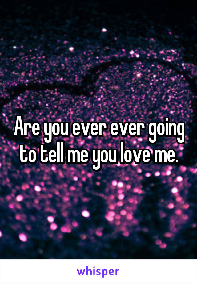 Are you ever ever going to tell me you love me.