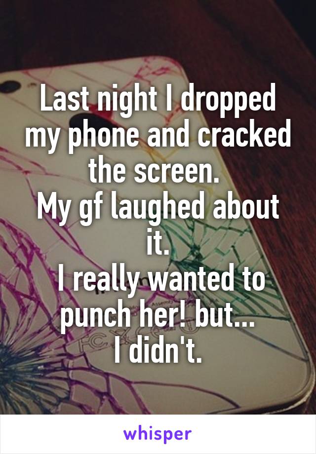 Last night I dropped my phone and cracked the screen. 
My gf laughed about it.
 I really wanted to punch her! but...
 I didn't. 