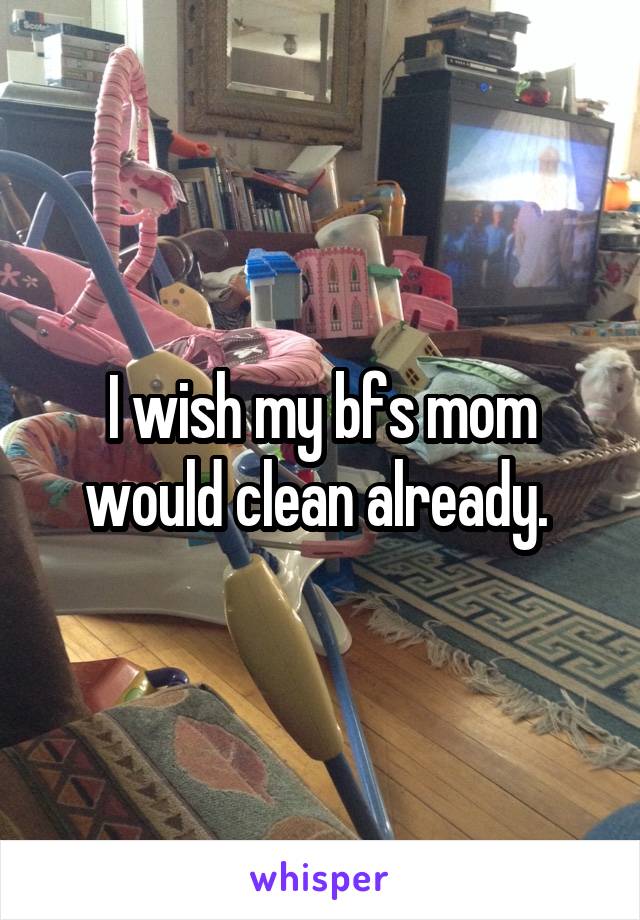 I wish my bfs mom would clean already. 