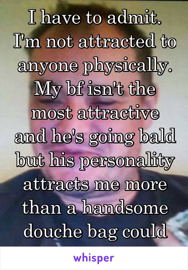 I have to admit. I'm not attracted to anyone physically. My bf isn't the most attractive and he's going bald but his personality attracts me more than a handsome douche bag could ever attract me :3