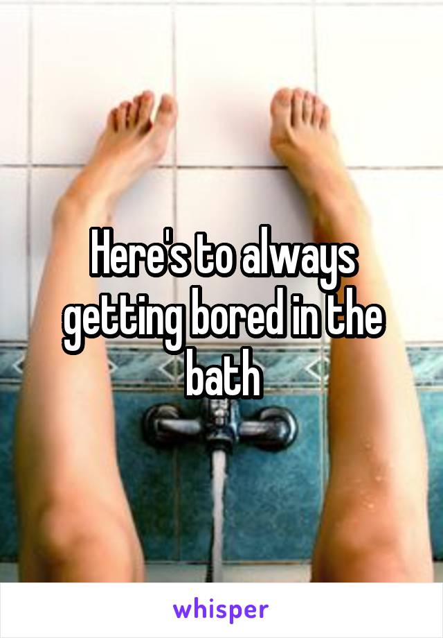 Here's to always getting bored in the bath