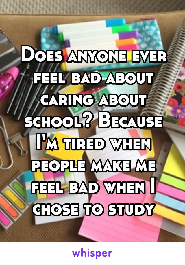 Does anyone ever feel bad about caring about school? Because I'm tired when people make me feel bad when I chose to study