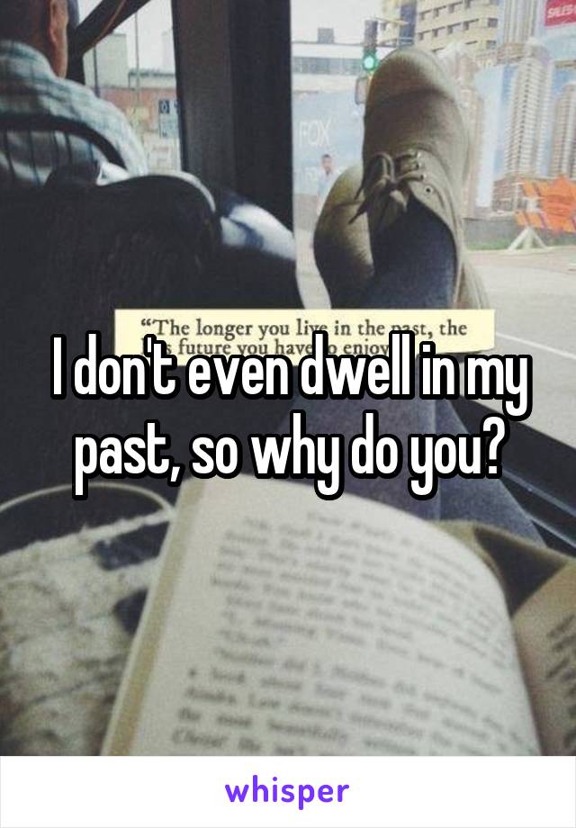 I don't even dwell in my past, so why do you?