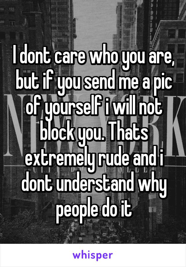 I dont care who you are, but if you send me a pic of yourself i will not block you. Thats extremely rude and i dont understand why people do it