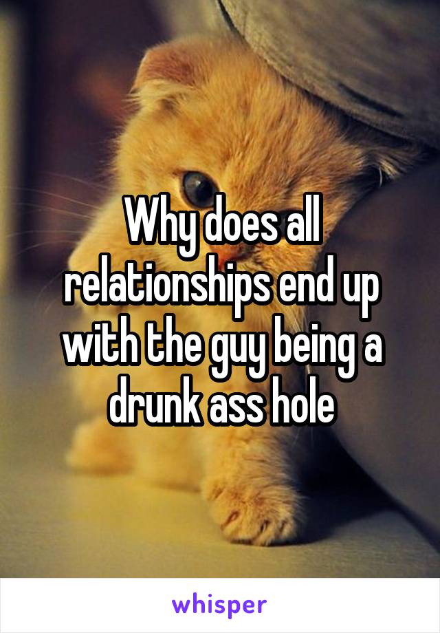 Why does all relationships end up with the guy being a drunk ass hole