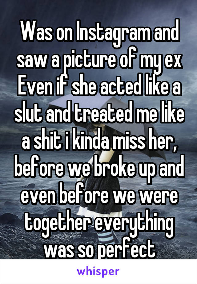Was on Instagram and saw a picture of my ex
Even if she acted like a slut and treated me like a shit i kinda miss her, before we broke up and even before we were together everything was so perfect