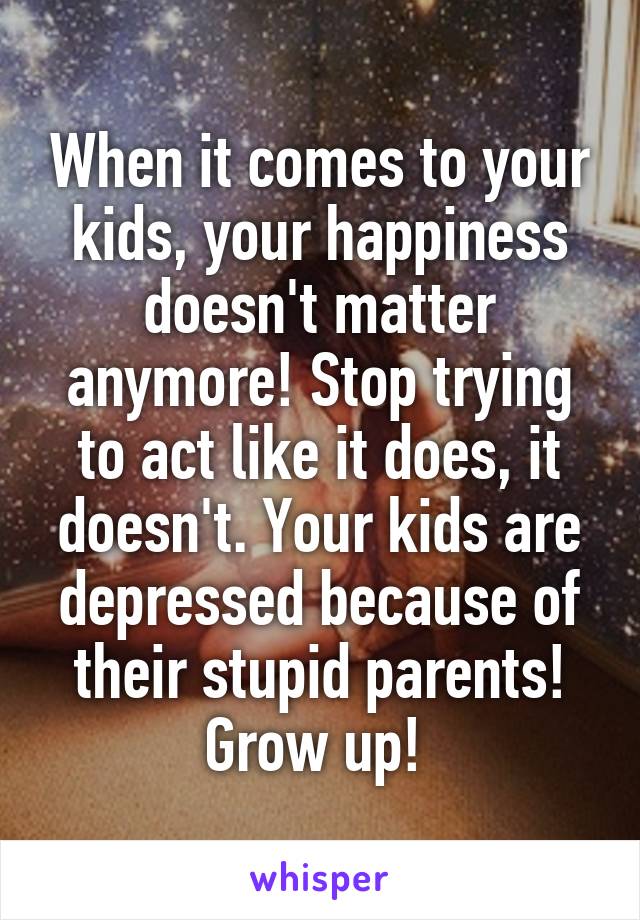 When it comes to your kids, your happiness doesn't matter anymore! Stop trying to act like it does, it doesn't. Your kids are depressed because of their stupid parents! Grow up! 