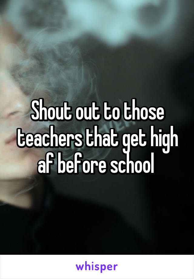 Shout out to those teachers that get high af before school 
