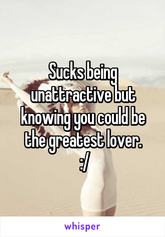 Sucks being unattractive but knowing you could be the greatest lover.
 :/