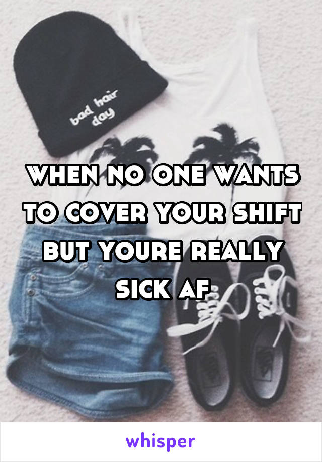 when no one wants to cover your shift but youre really sick af