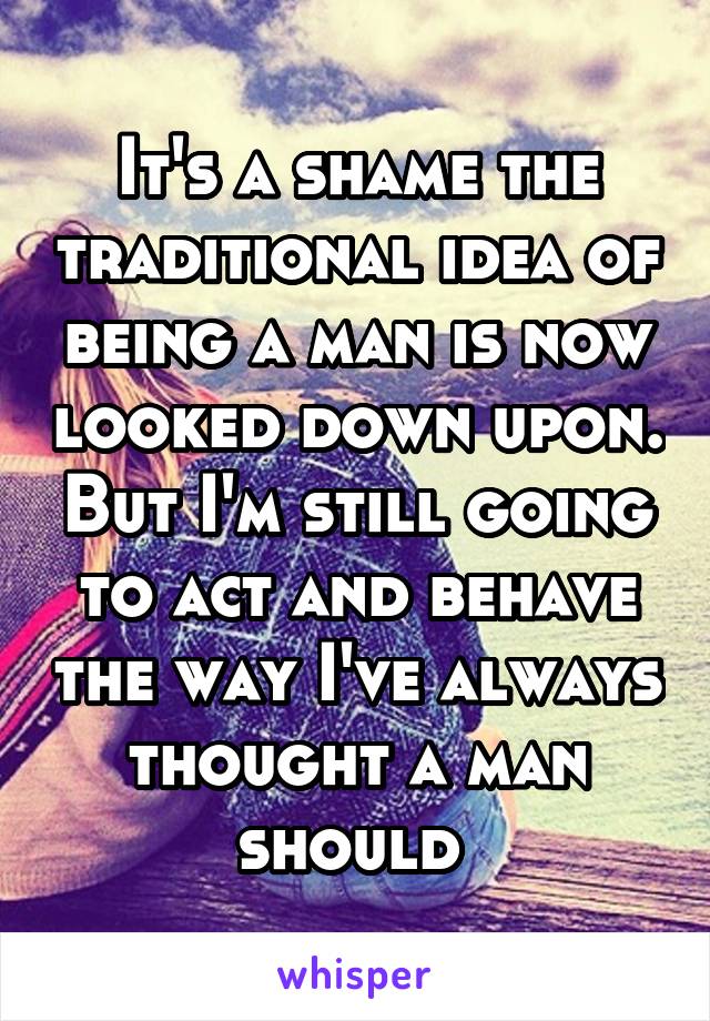 It's a shame the traditional idea of being a man is now looked down upon. But I'm still going to act and behave the way I've always thought a man should 