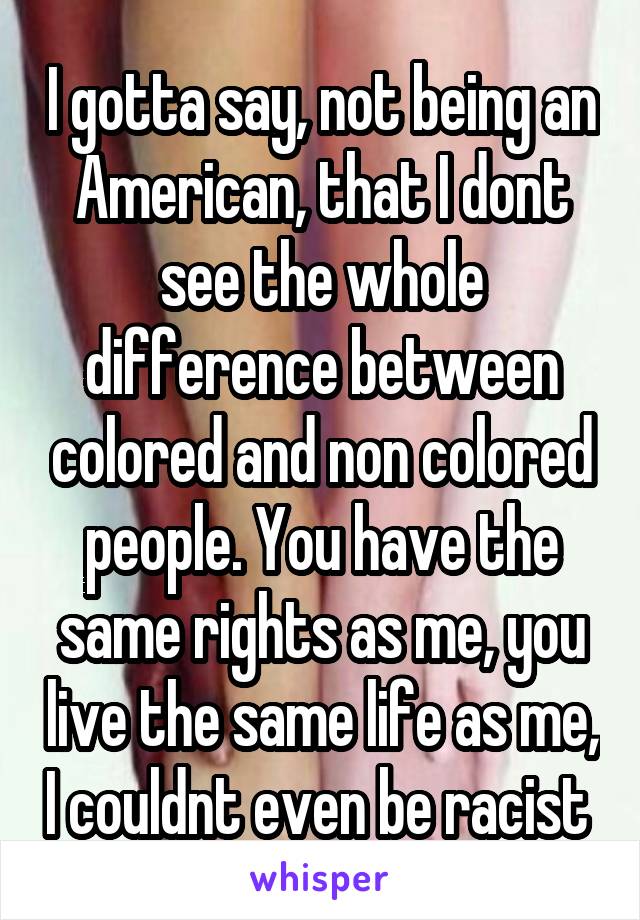 I gotta say, not being an American, that I dont see the whole difference between colored and non colored people. You have the same rights as me, you live the same life as me, I couldnt even be racist 