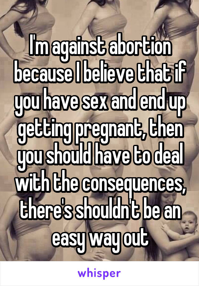 I'm against abortion because I believe that if you have sex and end up getting pregnant, then you should have to deal with the consequences, there's shouldn't be an easy way out