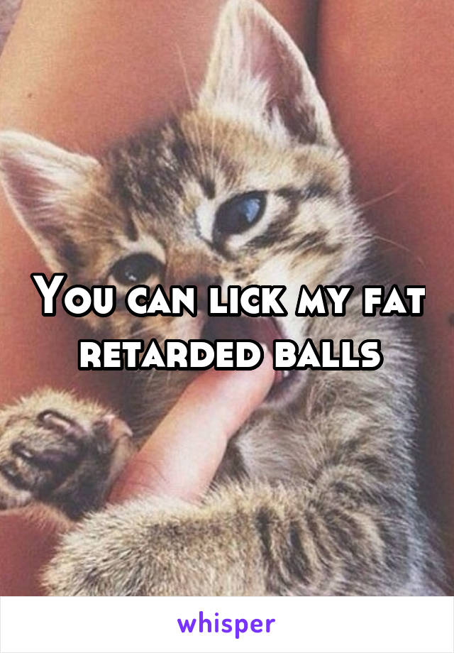 You can lick my fat retarded balls