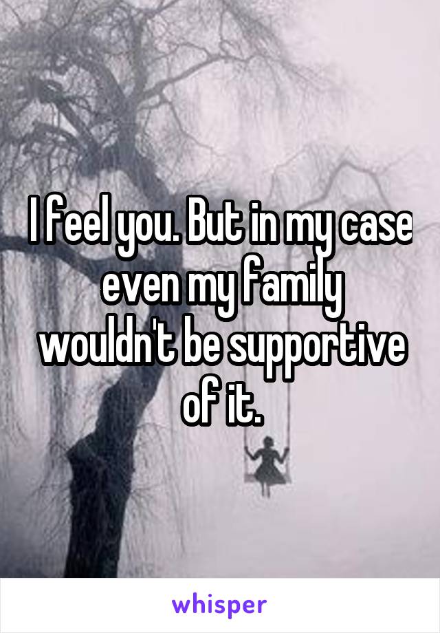I feel you. But in my case even my family wouldn't be supportive of it.