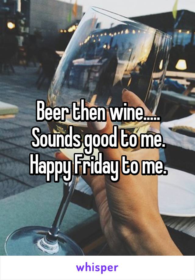 Beer then wine..... Sounds good to me. Happy Friday to me.