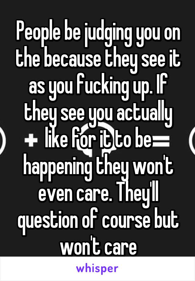 People be judging you on the because they see it as you fucking up. If they see you actually like for it to be happening they won't even care. They'll question of course but won't care
