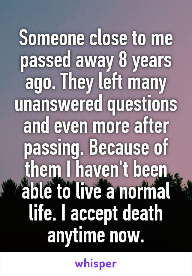 Someone close to me passed away 8 years ago. They left many unanswered questions and even more after passing. Because of them I haven't been able to live a normal life. I accept death anytime now.