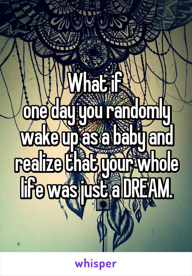What if 
one day you randomly wake up as a baby and realize that your whole life was just a DREAM.